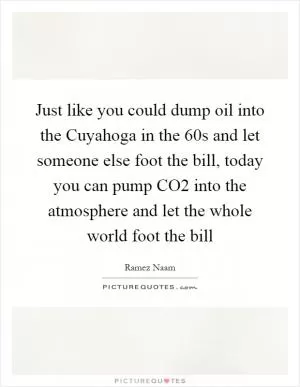 Just like you could dump oil into the Cuyahoga in the 60s and let someone else foot the bill, today you can pump CO2 into the atmosphere and let the whole world foot the bill Picture Quote #1