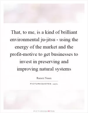 That, to me, is a kind of brilliant environmental ju-jitsu - using the energy of the market and the profit-motive to get businesses to invest in preserving and improving natural systems Picture Quote #1