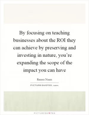 By focusing on teaching businesses about the ROI they can achieve by preserving and investing in nature, you’re expanding the scope of the impact you can have Picture Quote #1