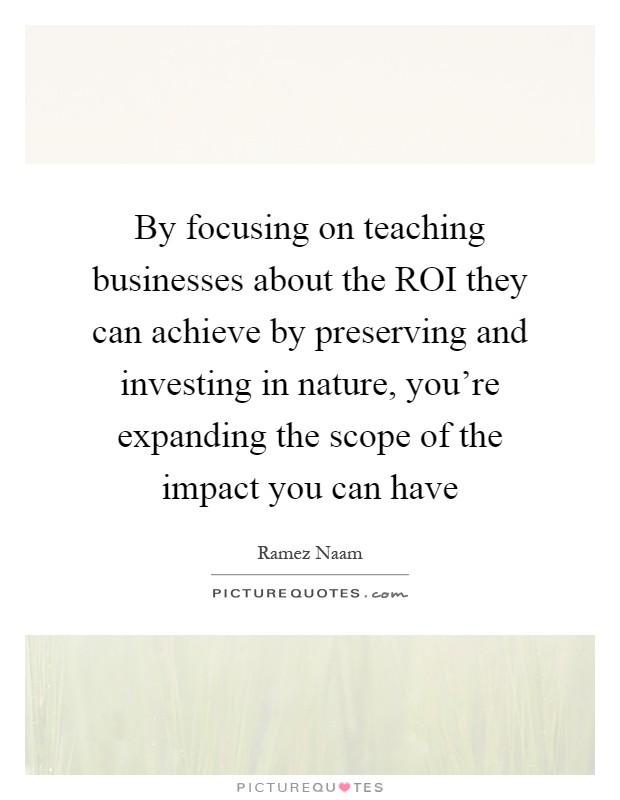 By focusing on teaching businesses about the ROI they can achieve by preserving and investing in nature, you're expanding the scope of the impact you can have Picture Quote #1