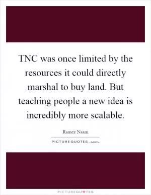 TNC was once limited by the resources it could directly marshal to buy land. But teaching people a new idea is incredibly more scalable Picture Quote #1