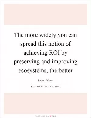 The more widely you can spread this notion of achieving ROI by preserving and improving ecosystems, the better Picture Quote #1