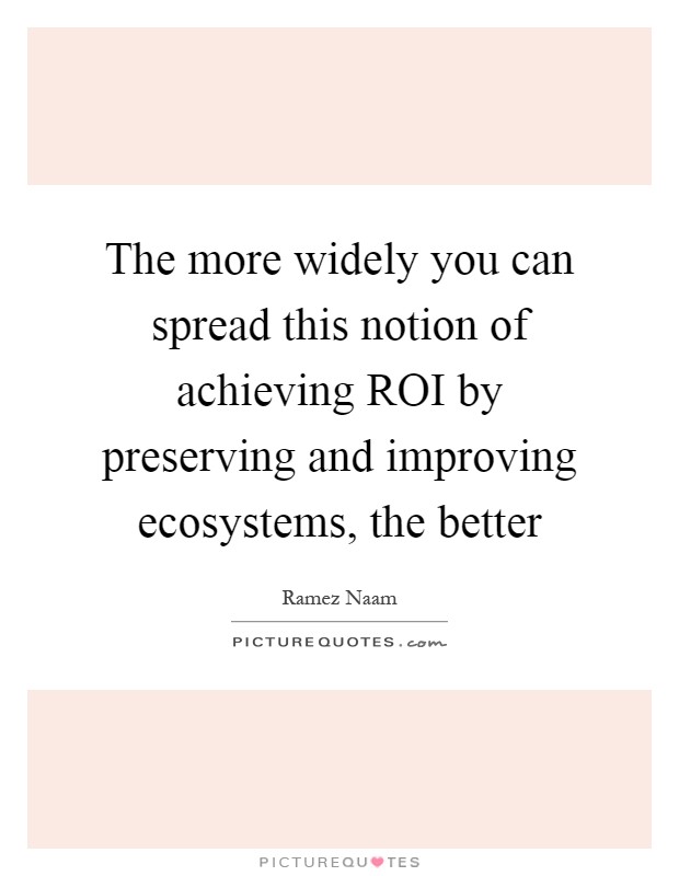 The more widely you can spread this notion of achieving ROI by preserving and improving ecosystems, the better Picture Quote #1