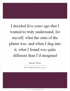 I decided five years ago that I wanted to truly understand, for myself, what the state of the planet was, and when I dug into it, what I found was quite different than I’d imagined Picture Quote #1