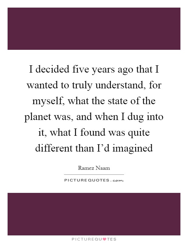 I decided five years ago that I wanted to truly understand, for myself, what the state of the planet was, and when I dug into it, what I found was quite different than I'd imagined Picture Quote #1