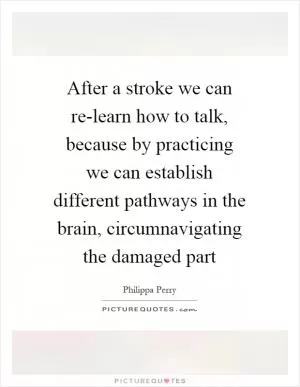 After a stroke we can re-learn how to talk, because by practicing we can establish different pathways in the brain, circumnavigating the damaged part Picture Quote #1