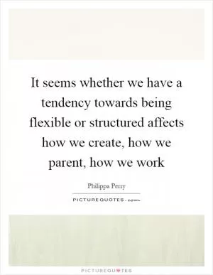 It seems whether we have a tendency towards being flexible or structured affects how we create, how we parent, how we work Picture Quote #1