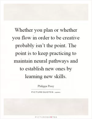 Whether you plan or whether you flow in order to be creative probably isn’t the point. The point is to keep practicing to maintain neural pathways and to establish new ones by learning new skills Picture Quote #1