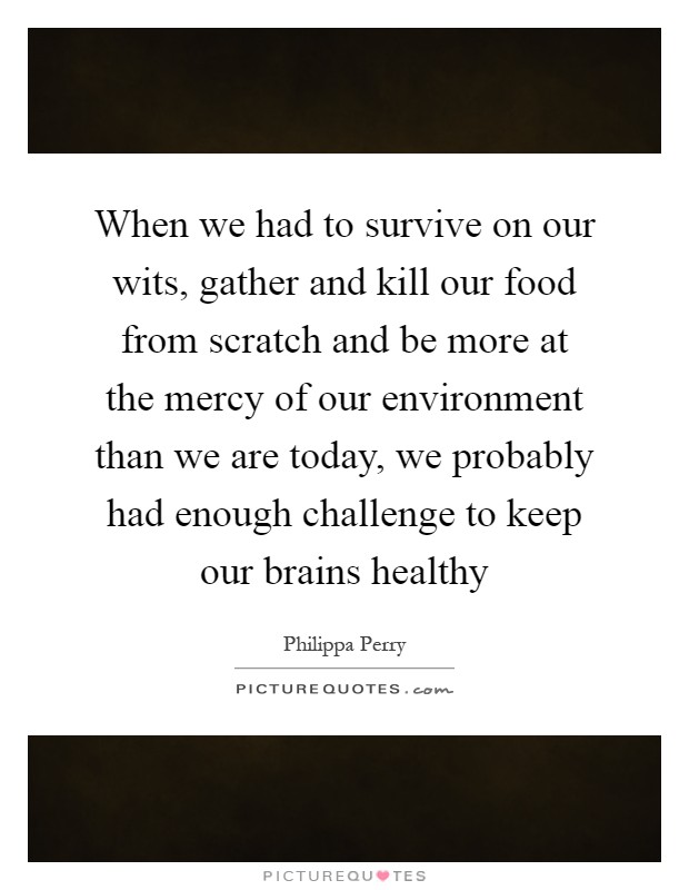 When we had to survive on our wits, gather and kill our food from scratch and be more at the mercy of our environment than we are today, we probably had enough challenge to keep our brains healthy Picture Quote #1