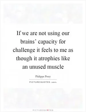 If we are not using our brains’ capacity for challenge it feels to me as though it atrophies like an unused muscle Picture Quote #1