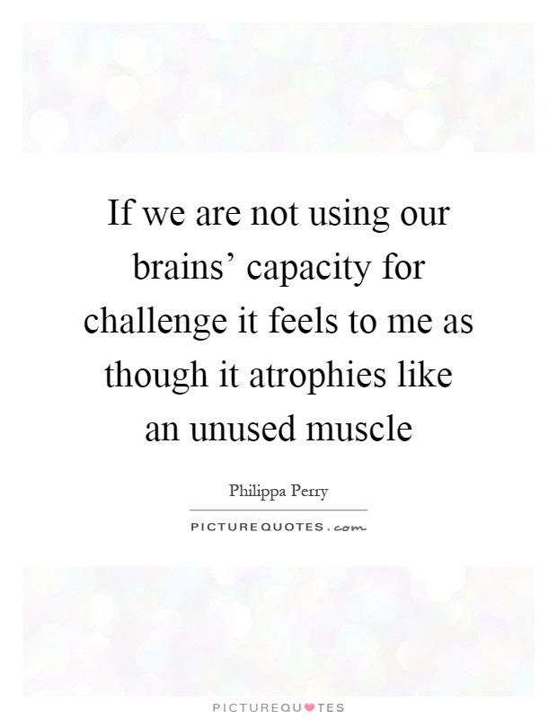 If we are not using our brains' capacity for challenge it feels to me as though it atrophies like an unused muscle Picture Quote #1