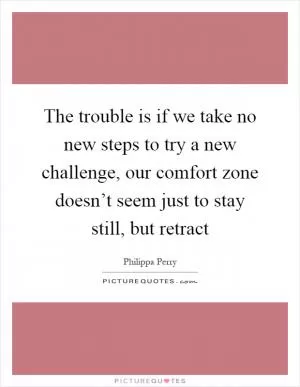 The trouble is if we take no new steps to try a new challenge, our comfort zone doesn’t seem just to stay still, but retract Picture Quote #1