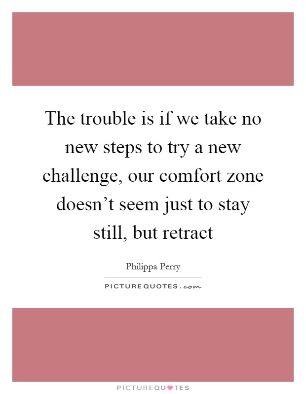 The trouble is if we take no new steps to try a new challenge, our comfort zone doesn't seem just to stay still, but retract Picture Quote #1