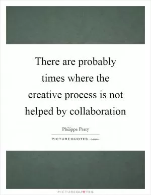 There are probably times where the creative process is not helped by collaboration Picture Quote #1