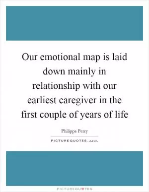 Our emotional map is laid down mainly in relationship with our earliest caregiver in the first couple of years of life Picture Quote #1