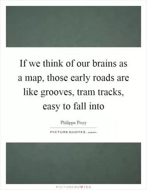 If we think of our brains as a map, those early roads are like grooves, tram tracks, easy to fall into Picture Quote #1
