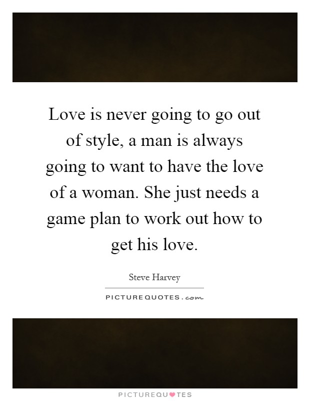 Love is never going to go out of style, a man is always going to want to have the love of a woman. She just needs a game plan to work out how to get his love Picture Quote #1