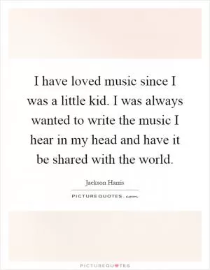 I have loved music since I was a little kid. I was always wanted to write the music I hear in my head and have it be shared with the world Picture Quote #1