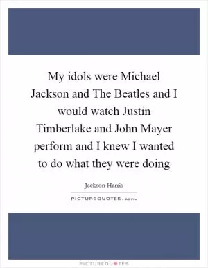 My idols were Michael Jackson and The Beatles and I would watch Justin Timberlake and John Mayer perform and I knew I wanted to do what they were doing Picture Quote #1