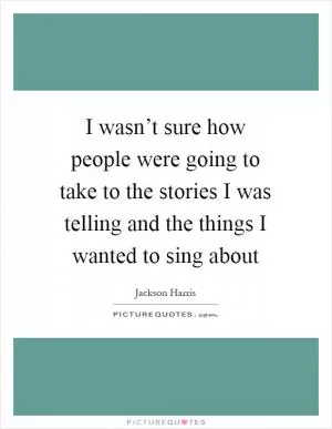 I wasn’t sure how people were going to take to the stories I was telling and the things I wanted to sing about Picture Quote #1