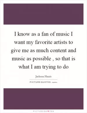 I know as a fan of music I want my favorite artists to give me as much content and music as possible , so that is what I am trying to do Picture Quote #1