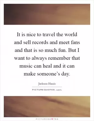 It is nice to travel the world and sell records and meet fans and that is so much fun. But I want to always remember that music can heal and it can make someone’s day Picture Quote #1