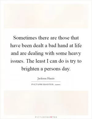 Sometimes there are those that have been dealt a bad hand at life and are dealing with some heavy issues. The least I can do is try to brighten a persons day Picture Quote #1