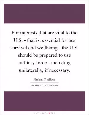 For interests that are vital to the U.S. - that is, essential for our survival and wellbeing - the U.S. should be prepared to use military force - including unilaterally, if necessary Picture Quote #1
