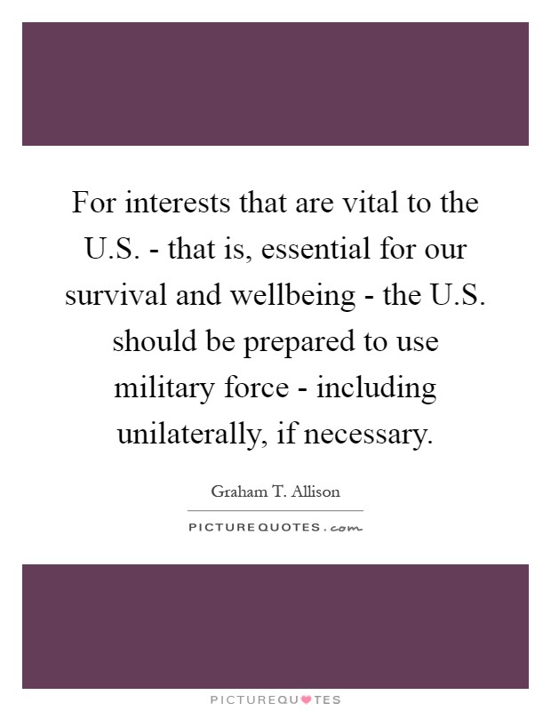 For interests that are vital to the U.S. - that is, essential for our survival and wellbeing - the U.S. should be prepared to use military force - including unilaterally, if necessary Picture Quote #1
