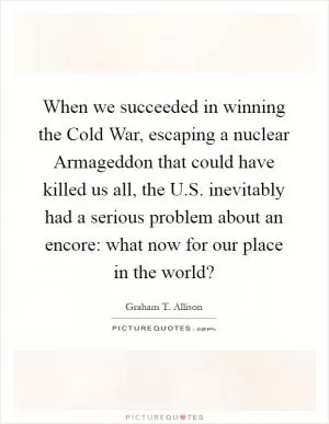 When we succeeded in winning the Cold War, escaping a nuclear Armageddon that could have killed us all, the U.S. inevitably had a serious problem about an encore: what now for our place in the world? Picture Quote #1