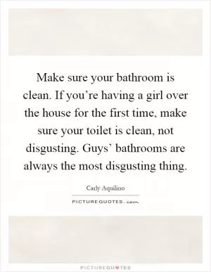 Make sure your bathroom is clean. If you’re having a girl over the house for the first time, make sure your toilet is clean, not disgusting. Guys’ bathrooms are always the most disgusting thing Picture Quote #1