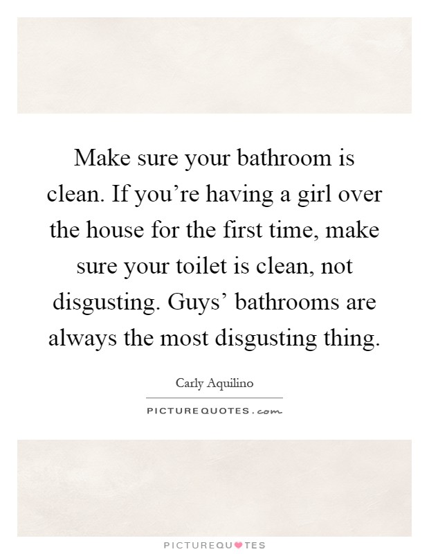 Make sure your bathroom is clean. If you're having a girl over the house for the first time, make sure your toilet is clean, not disgusting. Guys' bathrooms are always the most disgusting thing Picture Quote #1