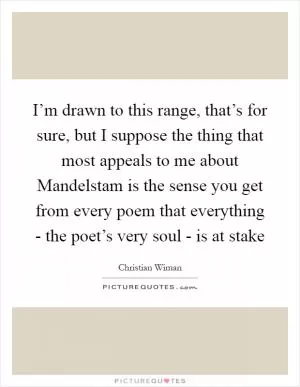 I’m drawn to this range, that’s for sure, but I suppose the thing that most appeals to me about Mandelstam is the sense you get from every poem that everything - the poet’s very soul - is at stake Picture Quote #1