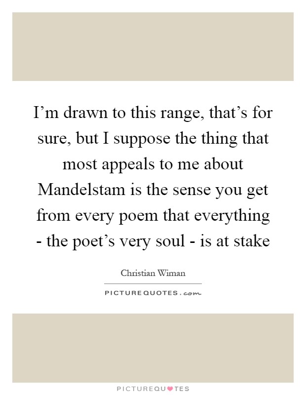 I'm drawn to this range, that's for sure, but I suppose the thing that most appeals to me about Mandelstam is the sense you get from every poem that everything - the poet's very soul - is at stake Picture Quote #1