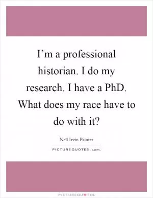 I’m a professional historian. I do my research. I have a PhD. What does my race have to do with it? Picture Quote #1