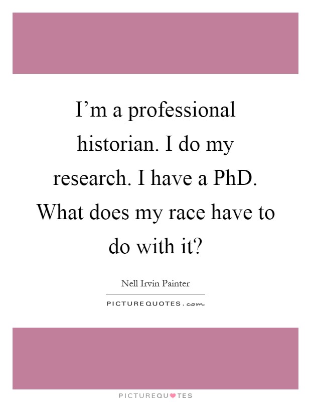 I'm a professional historian. I do my research. I have a PhD. What does my race have to do with it? Picture Quote #1