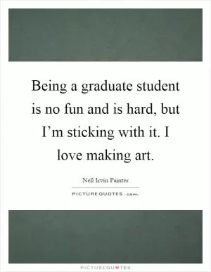 Being a graduate student is no fun and is hard, but I’m sticking with it. I love making art Picture Quote #1