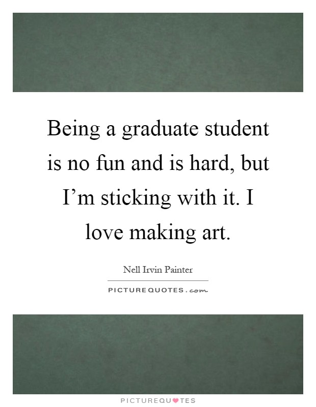 Being a graduate student is no fun and is hard, but I'm sticking with it. I love making art Picture Quote #1