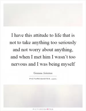 I have this attitude to life that is not to take anything too seriously and not worry about anything, and when I met him I wasn’t too nervous and I was being myself Picture Quote #1