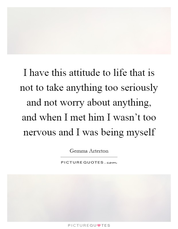 I have this attitude to life that is not to take anything too seriously and not worry about anything, and when I met him I wasn't too nervous and I was being myself Picture Quote #1