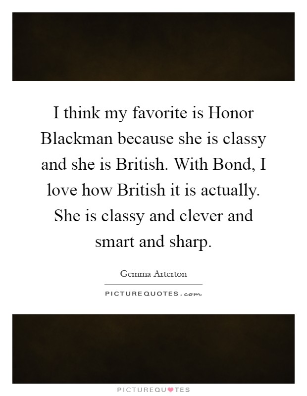 I think my favorite is Honor Blackman because she is classy and she is British. With Bond, I love how British it is actually. She is classy and clever and smart and sharp Picture Quote #1