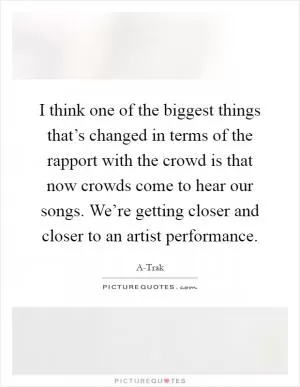 I think one of the biggest things that’s changed in terms of the rapport with the crowd is that now crowds come to hear our songs. We’re getting closer and closer to an artist performance Picture Quote #1