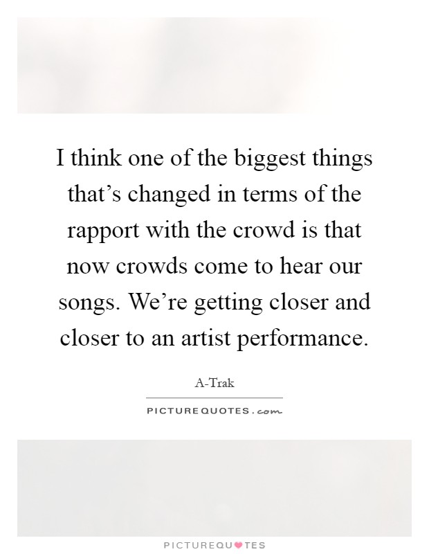 I think one of the biggest things that's changed in terms of the rapport with the crowd is that now crowds come to hear our songs. We're getting closer and closer to an artist performance Picture Quote #1