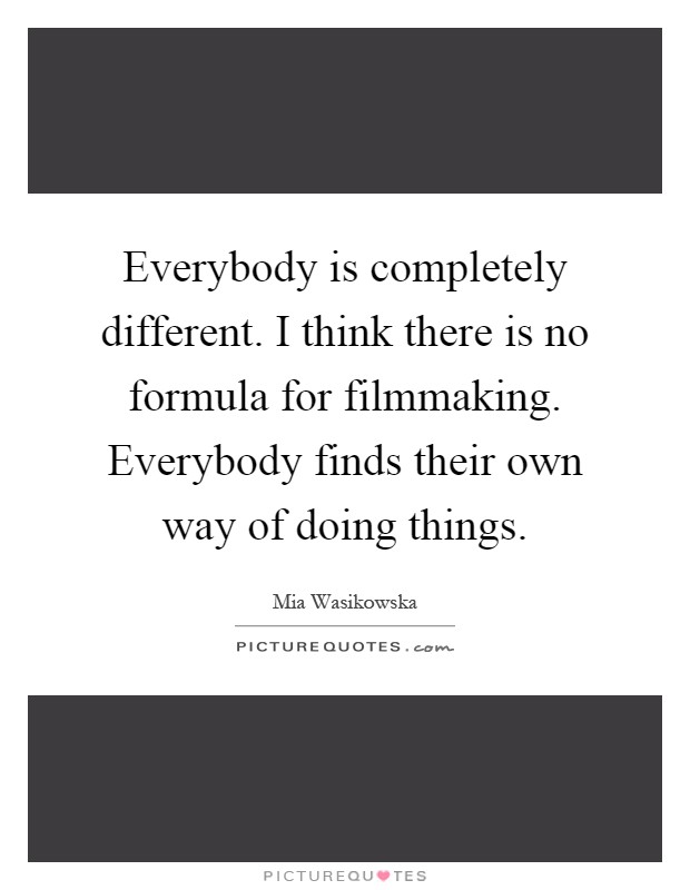 Everybody is completely different. I think there is no formula for filmmaking. Everybody finds their own way of doing things Picture Quote #1