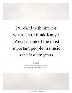 I worked with him for years. I still think Kanye [West] is one of the most important people in music in the last ten years Picture Quote #1