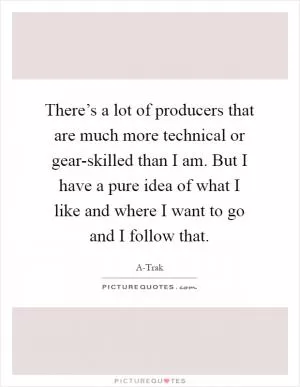There’s a lot of producers that are much more technical or gear-skilled than I am. But I have a pure idea of what I like and where I want to go and I follow that Picture Quote #1