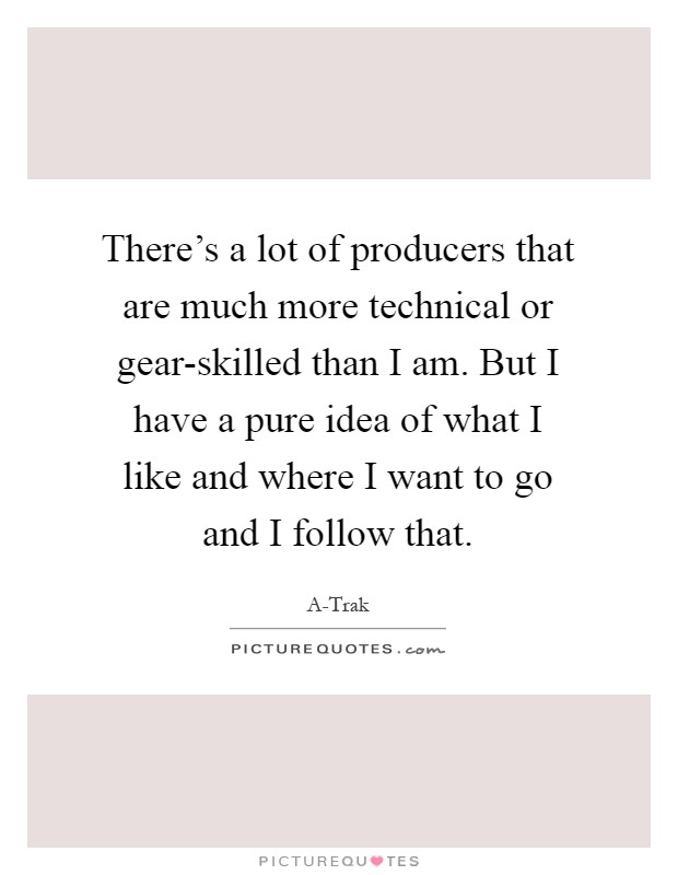 There's a lot of producers that are much more technical or gear-skilled than I am. But I have a pure idea of what I like and where I want to go and I follow that Picture Quote #1