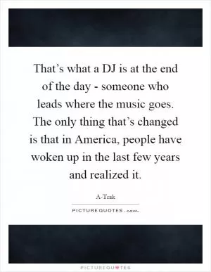 That’s what a DJ is at the end of the day - someone who leads where the music goes. The only thing that’s changed is that in America, people have woken up in the last few years and realized it Picture Quote #1