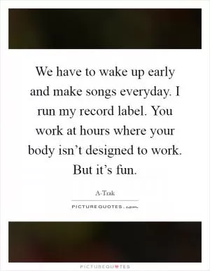 We have to wake up early and make songs everyday. I run my record label. You work at hours where your body isn’t designed to work. But it’s fun Picture Quote #1
