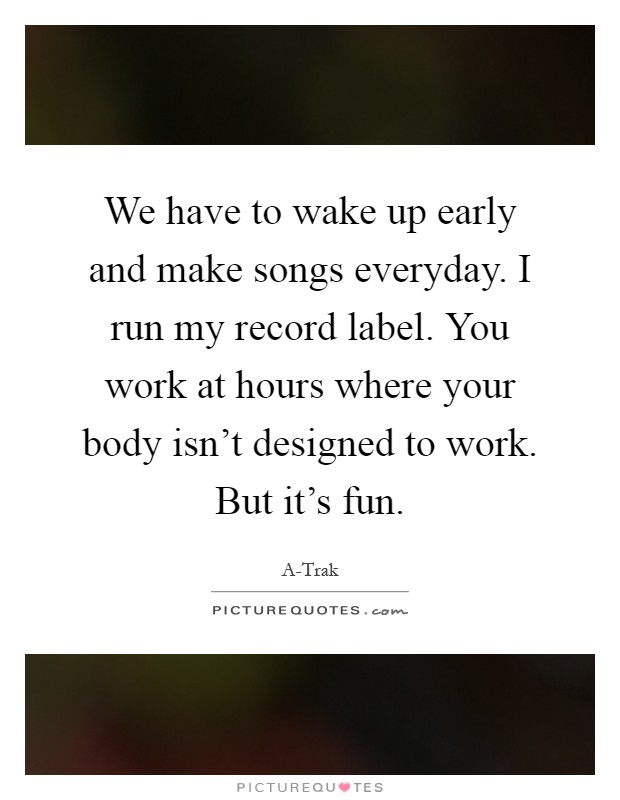 We have to wake up early and make songs everyday. I run my record label. You work at hours where your body isn't designed to work. But it's fun Picture Quote #1